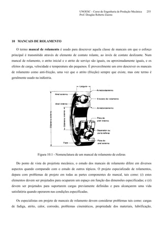 UNOESC – Curso de Engenharia de Produção Mecânica 255
Prof. Douglas Roberto Zaions
10 MANCAIS DE ROLAMENTO
O termo mancal de rolamento é usado para descrever aquela classe de mancais em que o esforço
principal é transmitido através de elemento de contato rolante, ao invés de contato deslizante. Num
mancal de rolamento, o atrito inicial e o atrito de serviço são iguais, ou aproximadamente iguais, e os
efeitos de carga, velocidade e temperatura são pequenos. É provavelmente um erro descrever os mancais
de rolamento como anti-fricção, uma vez que o atrito (fricção) sempre que existe, mas este termo é
geralmente usado na indústria.
Figura 10.1 - Nomenclatura de um mancal de rolamento de esferas
Do ponto de vista do projetista mecânico, o estudo dos mancais de rolamento difere em diversos
aspectos quando comparado com o estudo de outros tópicos. O projeto especializado de rolamentos,
depara com problemas de projeto em todas as partes componentes do mancal, tais como: (i) estes
elementos devem ser projetados para ocuparem um espaço em função das dimensões especificadas; e (ii)
devem ser projetados para suportarem cargas previamente definidas e para alcançarem uma vida
satisfatória quando operarem nas condições especificadas.
Os especialistas em projeto de mancais de rolamento devem considerar problemas tais como: cargas
de fadiga, atrito, calor, corrosão, problemas cinemáticos, propriedade dos materiais, lubrificação,
 