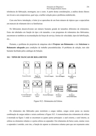 Elementos de Máquinas I 256
Prof. Douglas Roberto Zaions
tolerâncias de fabricação, montagem, uso e custo. A partir destas considerações, a análise destes fatores
nos levam a um compromisso, qual seja, a melhor solução para o problema estabelecido.
Com esta breve introdução, o leitor já se apercebeu de um bom número de tópicos que o especialista
em mancais de rolamento deve se familiarizar.
Os fabricantes desenvolveram um número bastante grande de tamanhos diferentes de rolamentos.
Estes são tabulados em função do tipo e do tamanho, e nos programas de rolamentos dos fabricantes,
encontram-se também as recomendações de forças de serviço, limites de velocidade, tipos de lubrificação,
etc...
Portanto, o problema do projetista de máquinas não é Projetar um Rolamento e sim Selecionar o
Rolamento adequado para condições de trabalho preestabelecidas. O problema de seleção, tem sido
bastante facilitado pelos catálogos de Seleção.
10.1 TIPOS DE MANCAIS DE ROLAMENTO
Figura 10.2 - Rolamentos de Esferas
Os rolamentos são fabricados para resistirem a cargas radiais, cargas axiais puras ou mesmo
combinação de cargas radiais e axiais conforme a Figura 10.3. A nomenclatura dos rolamentos de esferas
é mostrada na figura 1 onde se encontram os quatro partes principais: o anel externo, o anel interno, as
esferas ou elementos rolantes e o porta esferas ou separador. Em rolamentos de baixo custo, muitas vezes
o separador é omitido, com isto, a função de separar os elementos rolantes para que um roçamento entre
 