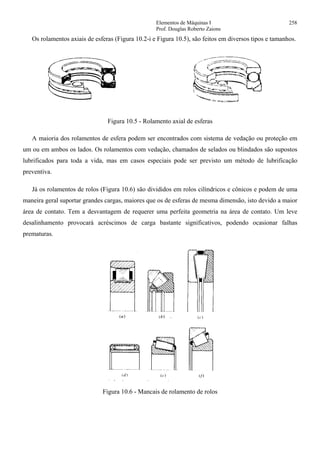 Elementos de Máquinas I 258
Prof. Douglas Roberto Zaions
Os rolamentos axiais de esferas (Figura 10.2-i e Figura 10.5), são feitos em diversos tipos e tamanhos.
Figura 10.5 - Rolamento axial de esferas
A maioria dos rolamentos de esfera podem ser encontrados com sistema de vedação ou proteção em
um ou em ambos os lados. Os rolamentos com vedação, chamados de selados ou blindados são supostos
lubrificados para toda a vida, mas em casos especiais pode ser previsto um método de lubrificação
preventiva.
Já os rolamentos de rolos (Figura 10.6) são divididos em rolos cilíndricos e cônicos e podem de uma
maneira geral suportar grandes cargas, maiores que os de esferas de mesma dimensão, isto devido a maior
área de contato. Tem a desvantagem de requerer uma perfeita geometria na área de contato. Um leve
desalinhamento provocará acréscimos de carga bastante significativos, podendo ocasionar falhas
prematuras.
Figura 10.6 - Mancais de rolamento de rolos
 