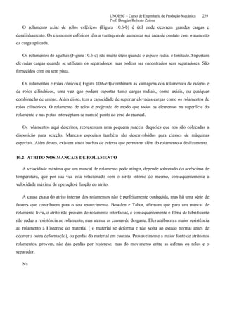 UNOESC – Curso de Engenharia de Produção Mecânica 259
Prof. Douglas Roberto Zaions
O rolamento axial de rolos esféricos (Figura 10.6-b) é útil onde ocorrem grandes cargas e
desalinhamento. Os elementos esféricos têm a vantagem de aumentar sua área de contato com o aumento
da carga aplicada.
Os rolamentos de agulhas (Figura 10.6-d) são muito úteis quando o espaço radial é limitado. Suportam
elevadas cargas quando se utilizam os separadores, mas podem ser encontrados sem separadores. São
fornecidos com ou sem pista.
Os rolamentos e rolos cônicos ( Figura 10.6-e,f) combinam as vantagens dos rolamentos de esferas e
de rolos cilíndricos, uma vez que podem suportar tanto cargas radiais, como axiais, ou qualquer
combinação de ambas. Além disso, tem a capacidade de suportar elevadas cargas como os rolamentos de
rolos cilíndricos. O rolamento de rolos é projetado de modo que todos os elementos na superfície do
rolamento e nas pistas interceptam-se num só ponto no eixo do mancal.
Os rolamentos aqui descritos, representam uma pequena parcela daqueles que nos são colocadas a
disposição para seleção. Mancais especiais também são desenvolvidos para classes de máquinas
especiais. Além destes, existem ainda buchas de esferas que permitem além do rolamento o deslizamento.
10.2 ATRITO NOS MANCAIS DE ROLAMENTO
A velocidade máxima que um mancal de rolamento pode atingir, depende sobretudo do acréscimo de
temperatura, que por sua vez esta relacionado com o atrito interno do mesmo, consequentemente a
velocidade máxima de operação é função do atrito.
A causa exata do atrito interno dos rolamentos não é perfeitamente conhecida, mas há uma série de
fatores que contribuem para o seu aparecimento. Bowden e Tabor, afirmam que para um mancal de
rolamento livre, o atrito não provem do rolamento interfacial, e consequentemente o filme de lubrificante
não reduz a resistência ao rolamento, mas atenua as causas do desgaste. Eles atribuem a maior resistência
ao rolamento a Histerese do material ( o material se deforma e não volta ao estado normal antes de
ocorrer a outra deformação), ou perdas do material em contato. Provavelmente a maior fonte de atrito nos
rolamentos, provem, não das perdas por histerese, mas do movimento entre as esferas ou rolos e o
separador.
Na
 