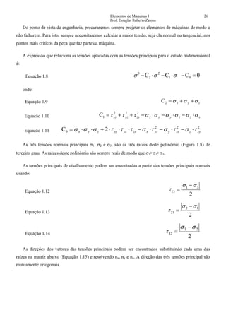 Elementos de Máquinas I 26
Prof. Douglas Roberto Zaions
Do ponto de vista da engenharia, procuraremos sempre projetar os elementos de máquinas de modo a
não falharem. Para isto, sempre necessitaremos calcular a maior tensão, seja ela normal ou tangencial, nos
pontos mais críticos da peça que faz parte da máquina.
A expressão que relaciona as tensões aplicadas com as tensões principais para o estado tridimensional
é:
Equação 1.8 0CCC 01
2
2
3
=−⋅−⋅− σσσ
onde:
Equação 1.9 zyx σσσ ++=2C
Equação 1.10 xzzyyxzxyzxy σσσσσστττ ⋅−⋅−⋅−++= 222
1C
Equação 1.11
222
0 2C xyzzxyyzxzxyzxyzyx τστστστττσσσ ⋅−⋅−⋅−⋅⋅⋅+⋅⋅=
As três tensões normais principais σ1, σ2 e σ3, são as três raízes deste polinômio (Figura 1.8) de
terceiro grau. As raízes deste polinômio são sempre reais de modo que σ1>σ2>σ3.
As tensões principais de cisalhamento podem ser encontradas a partir das tensões principais normais
usando:
Equação 1.12
2
31
13
σσ
τ
−
=
Equação 1.13
2
12
21
σσ
τ
−
=
Equação 1.14
2
23
32
σσ
τ
−
=
As direções dos vetores das tensões principais podem ser encontrados substituindo cada uma das
raízes na matriz abaixo (Equação 1.15) e resolvendo nx, ny e nz. A direção das três tensões principal são
mutuamente ortogonais.
 