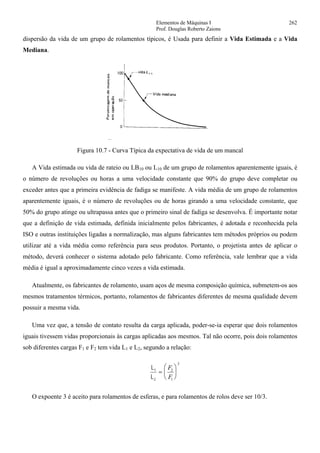 Elementos de Máquinas I 262
Prof. Douglas Roberto Zaions
dispersão da vida de um grupo de rolamentos típicos, é Usada para definir a Vida Estimada e a Vida
Mediana.
Figura 10.7 - Curva Típica da expectativa de vida de um mancal
A Vida estimada ou vida de rateio ou LB10 ou L10 de um grupo de rolamentos aparentemente iguais, é
o número de revoluções ou horas a uma velocidade constante que 90% do grupo deve completar ou
exceder antes que a primeira evidência de fadiga se manifeste. A vida média de um grupo de rolamentos
aparentemente iguais, é o número de revoluções ou de horas girando a uma velocidade constante, que
50% do grupo atinge ou ultrapassa antes que o primeiro sinal de fadiga se desenvolva. É importante notar
que a definição de vida estimada, definida inicialmente pelos fabricantes, é adotada e reconhecida pela
ISO e outras instituições ligadas a normalização, mas alguns fabricantes tem métodos próprios ou podem
utilizar até a vida média como referência para seus produtos. Portanto, o projetista antes de aplicar o
método, deverá conhecer o sistema adotado pelo fabricante. Como referência, vale lembrar que a vida
média é igual a aproximadamente cinco vezes a vida estimada.
Atualmente, os fabricantes de rolamento, usam aços de mesma composição química, submetem-os aos
mesmos tratamentos térmicos, portanto, rolamentos de fabricantes diferentes de mesma qualidade devem
possuir a mesma vida.
Uma vez que, a tensão de contato resulta da carga aplicada, poder-se-ia esperar que dois rolamentos
iguais tivessem vidas proporcionais às cargas aplicadas aos mesmos. Tal não ocorre, pois dois rolamentos
sob diferentes cargas F1 e F2 tem vida L1 e L2, segundo a relação:
L
L
1
2
=
⎛
⎝
⎜
⎞
⎠
⎟
F
F
2
1
3
O expoente 3 é aceito para rolamentos de esferas, e para rolamentos de rolos deve ser 10/3.
 