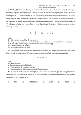 UNOESC – Curso de Engenharia de Produção Mecânica 263
Prof. Douglas Roberto Zaions
A AFBMA (Anti-Friction Bearing Manufatures Association), estabeleceu uma carga de rateio para
rolamentos, suportar para uma vida de 1 milhão de ciclos de aplicação de carga no anel interno, a qual foi
referida pela ISO. O rateio é baseado no fato, que há uma grande diversidade de velocidades e serviços a
serem prestados pelos rolamentos. Por exemplo: no automóvel a vida é baseada no número de revoluções
que nas cargas de rateio com qualquer outra condição de funcionamento. Portanto, se substituirmos F2 por
“C” e L2 pela unidade, isto é um milhão de ciclos de aplicação de carga, a vida do rolamento sujeito a
uma carga F, será:
L
C
F
p
=
⎛
⎝
⎜
⎞
⎠
⎟ ou C L Fp
= ⋅
1
onde:
L - vida nominal, em milhões de revoluções;
C - Carga básica de rateio ou capacidade dinâmica específica ou capacidade dinâmica básica [N];
P - Carga radial dinâmica equivalente atuante sobre o rolamento [N];
p = 3 para rolamentos de esferas;
p = 10/3 para rolamentos de rolos.
Em alguns casos, quando houver a necessidade de considerar com mais detalhes a influência de outros
fatores na vida do rolamento, a ISO estabeleceu a seguinte fórmula de ajuste da vida calculada:
L a a a La = ⋅ ⋅ ⋅1 2 3
onde:
La - Vida ajustada;
a1 -Fator de ajuste de confiabilidade;
a2 - Fator de ajuste de vida, para material;
a3 - fator de ajuste de vida, para condições de funcionamento.
No cálculo da vida ajustada, pressupõe-se que todas as condições possam ser perfeitamente
conhecidas com exatidão, desde condições de funcionamento, cargas sobre os rolamentos, considerando
composições e até flexões do eixo.
O fator de confiabilidade a1 pode ser obtido da
 
