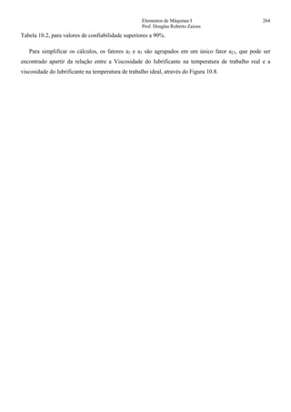 Elementos de Máquinas I 264
Prof. Douglas Roberto Zaions
Tabela 10.2, para valores de confiabilidade superiores a 90%.
Para simplificar os cálculos, os fatores a2 e a3 são agrupados em um único fator a23, que pode ser
encontrado apartir da relação entre a Viscosidade do lubrificante na temperatura de trabalho real e a
viscosidade do lubrificante na temperatura de trabalho ideal, através do Figura 10.8.
 