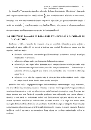 UNOESC – Curso de Engenharia de Produção Mecânica 267
Prof. Douglas Roberto Zaions
Os fatores X e Y da equação, dependem sobretudo, da forma do rolamento, folga interna e da relação
entre carga axial e radial aplicada sobre o mesmo,
F
F
a
r
. Para rolamentos radiais de esferas de uma carreira,
uma carga axial pode adicional não influirá na carga radial equivalente, até que sua intensidade chegue a
ser tal que a relação
F
F
a
r
exceda um valor especificado e. Maiores informações, e valores para cada um
dos casos, podem ser obtidos nos programas dos fabricantes(catálogos).
10.4 SELEÇÃO DO TAMANHO DO ROLAMENTO UTILIZANDO-SE A CAPACIDADE DE
CARGA ESTÁTICA
Conforme a SKF, o tamanho do rolamento deve ser escolhido utilizando-se como critério a
capacidade de carga estática Co em vez do critério de vida nominal do rolamento quando uma das
seguintes condições ocorre:
• rolamento é estacionário (movimentos pouco freqüentes) e é submetido a cargas de choque
intermitentes ou contínuas;
• rolamento oscila ou realiza movimentos de alinhamento sob carga;
• rolamento gira sob carga a baixas rotações e requer uma pequena vida (a equação de vida neste
caso, para uma dada carga equivalente P, resultaria num pequeno valor de C, de maneira que o
rolamento selecionado, segundo este critério, seria submetido a uma considerável sobrecarga
em serviço);
• rolamento gira e, além das cargas normais de operação, deve também suportar grandes cargas
de choque as quais atuam durante uma fração de revolução.
Em todos estes casos, a carga permissível para o rolamento não é determinada pela fadiga do material,
mas pela deformação permanente provocada pela carga no contato pista/corpo rolante. Cargas atuando em
um rolamento estacionário ou em um rolamento que oscila lentamente, assim como cargas de choque que
atuam somente em uma fração de revolução, produzem áreas deformadas nos corpos rolantes e
endentações nas pistas. As endentações podem estar irregularmente espaçadas ao redor da pista, ou
estarem igualmente espaçadas na distância entre os corpos rolantes. Se a carga atua durante várias
revoluções do rolamento a deformação será igualmente distribuída aolongo de toda pista. As deformações
permanentes no rolamento podem levar à vibração do rolamento, operação com ruído e aumento do atrito;
também é possível que ocorra um aumento da folga interna, ou os ajustes determinados podem se
modificar.
 