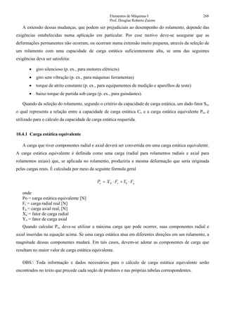 Elementos de Máquinas I 268
Prof. Douglas Roberto Zaions
A extensão dessas mudanças, que podem ser prejudiciais ao desempenho do rolamento, depende das
exigências estabelecidas numa aplicação em particular. Por esse motivo deve-se assegurar que as
deformações permanentes não ocorram, ou ocorram numa extensão muito pequena, através da seleção de
um rolamento com uma capacidade de carga estática suficientemente alta, se uma das seguintes
exigências deva ser satisfeita:
• giro silencioso (p. ex., para motores elétricos)
• giro sem vibração (p. ex., para máquinas ferramentas)
• torque de atrito constante (p. ex., para equipamentos de medição e aparelhos de teste)
• baixo torque de partida sob carga (p. ex., para guindastes).
Quando da seleção do rolamento, segundo o critério da capacidade de carga estática, um dado fator So,
o qual representa a relação entre a capacidade de carga estática Co e a carga estática equivalente Po, é
utilizado para o cálculo da capacidade de carga estática requerida.
10.4.1 Carga estática equivalente
A carga que tiver componentes radial e axial deverá ser convertida em uma carga estática equivalente.
A carga estática equivalente é definida como uma carga (radial para rolamentos radiais e axial para
rolamentos axiais) que, se aplicada no rolamento, produziria a mesma deformação que seria originada
pelas cargas reais. É calculada por meio da seguinte fórmula geral
aro FYFXP ⋅+⋅= 00
onde
Po = carga estática equivalente [N]
Fr = carga radial real [N]
Fa = carga axial real, [N]
Xo = fator de carga radial
Yo = fator de carga axial
Quando calcular Po, deve-se utilizar a máxima carga que pode ocorrer, suas componentes radial e
axial inseridas na equação acima. Se uma carga estática atua em diferentes direções em um rolamento, a
magnitude dessas componentes mudará. Em tais casos, devem-se adotar as componentes de carga que
resultam no maior valor de carga estática equivalente.
OBS.: Toda informação e dados necessários para o cálculo de carga estática equivalente serão
encontrados no texto que precede cada seção de produtos e nas próprias tabelas correspondentes.
 