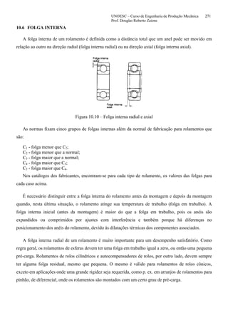 UNOESC – Curso de Engenharia de Produção Mecânica 271
Prof. Douglas Roberto Zaions
10.6 FOLGA INTERNA
A folga interna de um rolamento é definida como a distância total que um anel pode ser movido em
relação ao outro na direção radial (folga interna radial) ou na direção axial (folga interna axial).
Figura 10.10 – Folga interna radial e axial
As normas fixam cinco grupos de folgas internas além da normal de fabricação para rolamentos que
são:
C1 - folga menor que C2;
C2 - folga menor que a normal;
C3 - folga maior que a normal;
C4 - folga maior que C3;
C5 - folga maior que C4.
Nos catálogos dos fabricantes, encontram-se para cada tipo de rolamento, os valores das folgas para
cada caso acima.
É necessário distinguir entre a folga interna do rolamento antes da montagem e depois da montagem
quando, nesta última situação, o rolamento atinge sua temperatura de trabalho (folga em trabalho). A
folga interna inicial (antes da montagem) é maior do que a folga em trabalho, pois os anéis são
expandidos ou comprimidos por ajustes com interferência e também porque há diferenças no
posicionamento dos anéis do rolamento, devido às dilatações térmicas dos componentes associados.
A folga interna radial de um rolamento é muito importante para um desempenho satisfatório. Como
regra geral, os rolamentos de esferas devem ter uma folga em trabalho igual a zero, ou então uma pequena
pré-carga. Rolamentos de rolos cilíndricos e autocompensadores de rolos, por outro lado, devem sempre
ter alguma folga residual, mesmo que pequena. O mesmo é válido para rolamentos de rolos cônicos,
exceto em aplicações onde uma grande rigidez seja requerida, como p. ex. em arranjos de rolamentos para
pinhão, de diferencial, onde os rolamentos são montados com um certo grau de pré-carga.
 