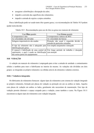 UNOESC – Curso de Engenharia de Produção Mecânica 273
Prof. Douglas Roberto Zaions
• assegurar a distribuição e dissipação de calor;
• impedir a corrosão das superfícies dos rolamentos;
• impedir a entrada de sujeira e corpos estranhos.
Para a lubrificação pode ser usado tanto óleo quanto graxa, e as recomendações da Tabela 10.5 podem
ajudar nesta decisão
Tabela 10.5 - Recomendações para uso de óleo ou graxa nos mancais de rolamento
Usar Óleo quando Usar Graxa quando
A temperatura é alta A temperatura é abaixo de 90o
C
As velocidades são elevadas As velocidade são baixas
Selagens impermeáveis são usadas Proteção não usual é requerida devido a
entrada de partículas estranhas
O tipo de rolamento não é adequado para
lubrificação por graxa
Um simples alojamento é desejado
O mancal é lubrificado de uma central de
suprimento, a qual é usada na lubrificação
das outras partes do equipamento
Um longo período de trabalho é desejado
sem atenção
10.8 VEDAÇÃO
A vedação em mancais de rolamento é empregada para evitar a entrada de umidade e contaminantes
sólidos e também para reter o lubrificante no interior do mesmo. As vedações são divididas em dois
grupos: as integradas ao próprio rolamento e as obtidas através de elementos vedantes externos.
10.8.1 Vedadores integrados
Os fabricantes de rolamentos fornecem alguns tipos de rolamentos com sistema de vedação integrado
ao próprio rolamento, formado por placas de vedação ou proteção em um ou ambos os lados. Aqueles
com placas de vedação em ambos os lados, geralmente não necessitam de manutenção. Este tipo de
vedação permite diminuir o espaço ocupado para a vedação, como também o custo. Na Figura 10.11
encontram-se alguns tipos de rolamentos com vedação integrada.
 