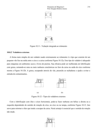 Elementos de Máquinas I 274
Prof. Douglas Roberto Zaions
Figura 10.11 - Vedação integrada ao rolamento
10.8.2 Vedadores externos
A forma mais simples de um vedador usado externamente ao rolamento é o tipo que consiste de um
pequeno vão liso na saída entre o eixo e a caixa conforme Figura 10.12a. Este tipo de vedador é adequado
para máquinas em ambientes secos e livres de poeiras. Sua eficácia pode ser melhorada em lubrificação
com graxa, usinando-se uma ou mais ranhuras concêntricas no furo da caixa na saída do eixo conforme
mostra a Figura 10.12b. A graxa, escapando através do vão, preenche as rachaduras e ajuda a evitar a
entrada de contaminantes.
(a) (b)
Figura 10.12 - Tipos de vedadores externos
Com a lubrificação com óleo e eixos horizontais, pode-se fazer ranhuras em hélice a direita ou a
esquerda dependendo do sentido de rotação do eixo, no eixo ou na tampa, conforme Figura 10.13. Isto
serve para retornar o óleo que tende a escapar da caixa. Neste arranjo é essencial que o sentido de rotação
não mude.
 