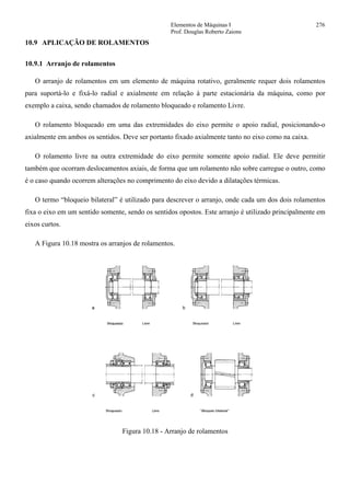 Elementos de Máquinas I 276
Prof. Douglas Roberto Zaions
10.9 APLICAÇÃO DE ROLAMENTOS
10.9.1 Arranjo de rolamentos
O arranjo de rolamentos em um elemento de máquina rotativo, geralmente requer dois rolamentos
para suportá-lo e fixá-lo radial e axialmente em relação à parte estacionária da máquina, como por
exemplo a caixa, sendo chamados de rolamento bloqueado e rolamento Livre.
O rolamento bloqueado em uma das extremidades do eixo permite o apoio radial, posicionando-o
axialmente em ambos os sentidos. Deve ser portanto fixado axialmente tanto no eixo como na caixa.
O rolamento livre na outra extremidade do eixo permite somente apoio radial. Ele deve permitir
também que ocorram deslocamentos axiais, de forma que um rolamento não sobre carregue o outro, como
é o caso quando ocorrem alterações no comprimento do eixo devido a dilatações térmicas.
O termo “bloqueio bilateral” é utilizado para descrever o arranjo, onde cada um dos dois rolamentos
fixa o eixo em um sentido somente, sendo os sentidos opostos. Este arranjo é utilizado principalmente em
eixos curtos.
A Figura 10.18 mostra os arranjos de rolamentos.
Figura 10.18 - Arranjo de rolamentos
 