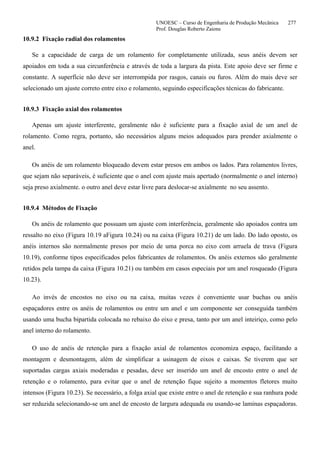 UNOESC – Curso de Engenharia de Produção Mecânica 277
Prof. Douglas Roberto Zaions
10.9.2 Fixação radial dos rolamentos
Se a capacidade de carga de um rolamento for completamente utilizada, seus anéis devem ser
apoiados em toda a sua circunferência e através de toda a largura da pista. Este apoio deve ser firme e
constante. A superfície não deve ser interrompida por rasgos, canais ou furos. Além do mais deve ser
selecionado um ajuste correto entre eixo e rolamento, seguindo especificações técnicas do fabricante.
10.9.3 Fixação axial dos rolamentos
Apenas um ajuste interferente, geralmente não é suficiente para a fixação axial de um anel de
rolamento. Como regra, portanto, são necessários alguns meios adequados para prender axialmente o
anel.
Os anéis de um rolamento bloqueado devem estar presos em ambos os lados. Para rolamentos livres,
que sejam não separáveis, é suficiente que o anel com ajuste mais apertado (normalmente o anel interno)
seja preso axialmente. o outro anel deve estar livre para deslocar-se axialmente no seu assento.
10.9.4 Métodos de Fixação
Os anéis de rolamento que possuam um ajuste com interferência, geralmente são apoiados contra um
ressalto no eixo (Figura 10.19 aFigura 10.24) ou na caixa (Figura 10.21) de um lado. Do lado oposto, os
anéis internos são normalmente presos por meio de uma porca no eixo com arruela de trava (Figura
10.19), conforme tipos especificados pelos fabricantes de rolamentos. Os anéis externos são geralmente
retidos pela tampa da caixa (Figura 10.21) ou também em casos especiais por um anel rosqueado (Figura
10.23).
Ao invés de encostos no eixo ou na caixa, muitas vezes é conveniente usar buchas ou anéis
espaçadores entre os anéis de rolamentos ou entre um anel e um componente ser conseguida também
usando uma bucha bipartida colocada no rebaixo do eixo e presa, tanto por um anel inteiriço, como pelo
anel interno do rolamento.
O uso de anéis de retenção para a fixação axial de rolamentos economiza espaço, facilitando a
montagem e desmontagem, além de simplificar a usinagem de eixos e caixas. Se tiverem que ser
suportadas cargas axiais moderadas e pesadas, deve ser inserido um anel de encosto entre o anel de
retenção e o rolamento, para evitar que o anel de retenção fique sujeito a momentos fletores muito
intensos (Figura 10.23). Se necessário, a folga axial que existe entre o anel de retenção e sua ranhura pode
ser reduzida selecionando-se um anel de encosto de largura adequada ou usando-se laminas espaçadoras.
 