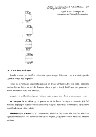UNOESC – Curso de Engenharia de Produção Mecânica 279
Prof. Douglas Roberto Zaions
Figura 10.25 – Montagens de
rolamentosLubrificação de Rolamentos
10.9.5 Seleção do lubrificante
Quando pensa-se em lubrificar rolamentos, quase sempre defronta-se com a seguinte questão:
Devemos utilizar óleo ou graxa?
Muitas são as vantagens apresentadas por cada um desses lubrificantes. Por essa razão é necessário
analisar diversos fatores até decisão fina com relação a qual o tipo de lubrificante que apresentará o
melhor desempenho numa dada aplicação.
A seguir pode-se identificar algumas vantagens e desvantagens com relação ao uso de graxa e óleo:
As vantagens de se utilizar graxa podem ser: (i) facilidade estocagem e transporte; (ii) fácil
manuseio e aplicação; (iii) não necessita controle de nível; (iv) menor risco de vazamento; (v) vedadores
simplificados; e (vi) efeito vedante.
As desvantagens de se utilizar graxa são: (i) para relubrificar é necessário abrir o suporte para retirar
a graxa usada (exceção feita a mancais com válvula de graxa); (ii) permite limites de rotação inferiores
aos óleos.
 
