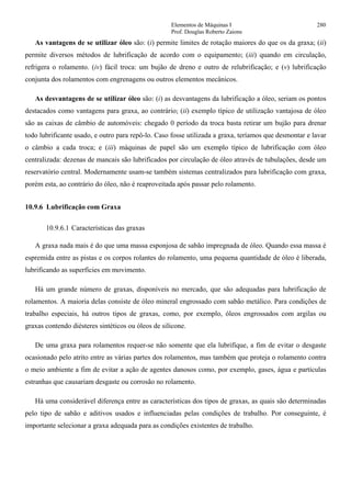 Elementos de Máquinas I 280
Prof. Douglas Roberto Zaions
As vantagens de se utilizar óleo são: (i) permite limites de rotação maiores do que os da graxa; (ii)
permite diversos métodos de lubrificação de acordo com o equipamento; (iii) quando em circulação,
refrigera o rolamento. (iv) fácil troca: um bujão de dreno e outro de relubrificação; e (v) lubrificação
conjunta dos rolamentos com engrenagens ou outros elementos mecânicos.
As desvantagens de se utilizar óleo são: (i) as desvantagens da lubrificação a óleo, seriam os pontos
destacados como vantagens para graxa, ao contrário; (ii) exemplo típico de utilização vantajosa de óleo
são as caixas de câmbio de automóveis: chegado 0 período da troca basta retirar um bujão para drenar
todo lubrificante usado, e outro para repô-lo. Caso fosse utilizada a graxa, teríamos que desmontar e lavar
o câmbio a cada troca; e (iii) máquinas de papel são um exemplo típico de lubrificação com óleo
centralizada: dezenas de mancais são lubrificados por circulação de óleo através de tubulações, desde um
reservatório central. Modernamente usam-se também sistemas centralizados para lubrificação com graxa,
porém esta, ao contrário do óleo, não é reaproveitada após passar pelo rolamento.
10.9.6 Lubrificação com Graxa
10.9.6.1 Características das graxas
A graxa nada mais é do que uma massa esponjosa de sabão impregnada de óleo. Quando essa massa é
espremida entre as pistas e os corpos rolantes do rolamento, uma pequena quantidade de óleo é liberada,
lubrificando as superfícies em movimento.
Há um grande número de graxas, disponíveis no mercado, que são adequadas para lubrificação de
rolamentos. A maioria delas consiste de óleo mineral engrossado com sabão metálico. Para condições de
trabalho especiais, há outros tipos de graxas, como, por exemplo, óleos engrossados com argilas ou
graxas contendo diésteres sintéticos ou óleos de silicone.
De uma graxa para rolamentos requer-se não somente que ela lubrifique, a fim de evitar o desgaste
ocasionado pelo atrito entre as várias partes dos rolamentos, mas também que proteja o rolamento contra
o meio ambiente a fim de evitar a ação de agentes danosos como, por exemplo, gases, água e partículas
estranhas que causariam desgaste ou corrosão no rolamento.
Há uma considerável diferença entre as características dos tipos de graxas, as quais são determinadas
pelo tipo de sabão e aditivos usados e influenciadas pelas condições de trabalho. Por conseguinte, é
importante selecionar a graxa adequada para as condições existentes de trabalho.
 