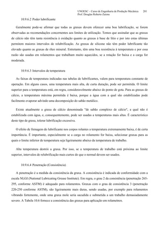 UNOESC – Curso de Engenharia de Produção Mecânica 281
Prof. Douglas Roberto Zaions
10.9.6.2 Poder lubrificante
Geralmente pode-se afirmar que todas as graxas devem oferecer uma boa lubrificação, se forem
observadas as recomendações concernentes aos limites de utilização. Temos que assinalar que as graxas
de cálcio não têm tanta resistência à oxidação quanto as graxas à base de lítio e por isto estas últimas
permitem maiores intervalos de relubrificação. As graxas de silicone não têm poder lubrificante tão
elevado quanto as graxas de óleo mineral. Entretanto, têm uma boa resistência à temperatura e por essa
razão são usadas em rolamentos que trabalham muito aquecidos, se a rotação for baixa e a carga for
moderada.
10.9.6.3 Intervalos de temperatura
As faixas de temperatura indicadas nas tabelas de lubrificantes, valem para temperatura constante de
operação. Em alguns casos, uma temperatura mais alta, de curta duração, pode ser permitida. O limite
superior para a temperatura está, em regra, consideravelmente abaixo do ponto de gota. Para as graxas de
cálcio, a temperatura máxima permitida é baixa, porque a água com a qual são estabilizadas pode
facilmente evaporar advindo uma decomposição do sabão metálico.
Existe atualmente a graxa de cálcio denominada "de sabão complexo de cálcio", a qual não é
estabilizada com água, e, consequentemente, pode ser usadas a temperaturas mais altas. É característico
deste tipo de graxa, tolerar lubrificação excessiva.
O efeito de frenagem do lubrificante nos corpos rolantes a temperatura extremamente baixa, é de certa
importância. É importante, especialmente se a carga no rolamento for baixa, selecionar graxas para as
quais o limite inferior de temperatura seja ligeiramente abaixo da temperatura de trabalho.
Alta temperatura destrói a graxa. Por isso, se a temperatura de trabalho está próxima ao limite
superior, intervalos de relubrificação mais curtos do que o normal devem ser usados.
10.9.6.4 Penetração (Consistência)
A penetração é a medida da consistência da graxa. A consistência é indicada de conformidade com a
escala NLGI (National Lubricating Grease Institute). Em regra, o grau 2 da consistência (penetração 265-
295, conforme ASTM) é adequado para rolamentos. Graxas com o grau de consistência 3 (penetração
220-250 conforme ASTM), são ligeiramente mais duras, sendo usadas, por exemplo para rolamentos
vibrando fortemente, onde uma graxa mole seria sacudida e submetida a um trabalho demasiadamente
severo. A Tabela 10.6 fornece a consistência das graxas para aplicação em rolametnos.
 