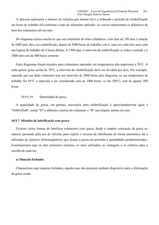 UNOESC – Curso de Engenharia de Produção Mecânica 285
Prof. Douglas Roberto Zaions
A abscissa representa o número de rotações por minuto (n) e a ordenada o período de relubrificação
em horas de trabalho (tf) conforme o tipo de rolamento aplicado. As curvas representam os diâmetros de
furo dos rolamentos (d) em mm.
Do diagrama acima conclui-se que um rolamento de rolos cilíndricos, com furo de 100 mm e rotação
de 1000 rpm, deve ser relubrificado, depois de 5000 horas de trabalho, isto é, uma vez cada dois anos com
um regime de trabalho de 8 horas diárias. A 1500 rpm, o intervalo de relubrificação se reduz a metade e a
3000 rpm será de 400 horas somente.
Estes diagramas foram traçados para rolamentos operando em temperaturas não superiores a 70°C. A
cada quinze graus acima de 70°C, o intervalo de relubrificação deve ser dividido por dois. Por exemplo:
supondo que um dado rolamento tem um intervalo de 2000 horas pelo diagrama, se sua temperatura de
trabalho for 85°C o intervalo a ser considerado será de 1000 horas: se for 100°C, será de apenas 500
horas.
10.9.6.10 Quantidade de graxa
A quantidade de graxa, em gramas, necessária para relubrificação é aproximadamente igual a
"0,005xDxB", sendo "D" o diâmetro externo do rolamento e "B" sua largura, ambos em mm.
10.9.7 Métodos de lubrificação com graxa
Existem várias formas de lubrificar rolamentos com graxa: desde a simples colocação da graxa no
mancal, passando pelo uso de válvulas para expelir o excesso de lubrificante de forma automática até a
utilização de injetores eletromagnéticos que dosam a graxa em períodos e quantidades predeterminados.
Examinaremos aqui os dois primeiros sistemas, os mais utilizados, as vantagens e os critérios para a
escolha de cada um.
a) Mancais fechados
Chamaremos aqui mancais fechados, àqueles que não possuem nenhum dispositivo para a eliminação
da graxa usada.
 