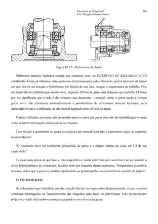 Elementos de Máquinas I 286
Prof. Douglas Roberto Zaions
Figura 10.27 – Rolamentos fechados
Utilizamos mancais fechados sempre que contamos com um INTERVALO DE RELUBRIFICAÇÃO
satisfatório. Como já tínhamos visto, podemos determinar para cada rolamento, qual o intervalo de tempo
em que deverá ser trocado o lubrificante em função de seu furo, rotação e temperatura de trabalho. Ora,
um intervalo de relubrificação muito curto, digamos 200 horas, para uma máquina que trabalha 24 horas
por dia significaria que a cada 9 dia teríamos que desmontar o mancal, retirar a graxa usada e colocar
graxa nova. Isto eliminaria automaticamente a possibilidade de utilizarmos mancais fechados; seria
necessário no caso, a utilização de um mancal equipado com válvula de graxa.
Mancais fechados, portanto, são reservados para os casos em que o intervalo de relubrificação é longo
e não acarreta interrupções indesejáveis da máquina.
Com relação à quantidade de graxa necessária a um mancal deste tipo é importante seguir as seguintes
recomendações:
"O rolamento deve ser totalmente preenchido de graxa e o espaço interno da caixa até 1/3 de sua
capacidade".
Colocar mais graxa do que isso é um desperdício e ainda contribui para aumentar excessivamente o
atrito hidrodinâmico do rolamento, fazendo com que esquente demasiadamente. Temperatura excessiva,
no caso, indica que a graxa se oxidará rapidamente ou poderá perder sua consistência vazando do mancal.
b) Válvula de graxa
Os rolamentos que trabalham em alta rotação têm de ser engraxados freqüentemente, o que ocasiona
contínuas interrupções no funcionamento das máquinas para troca de lubrificante. Este inconveniente
pode ser evitado utilizando-se mancais equipados com válvula de graxa.
 
