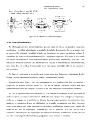 Elementos de Máquinas I 288
Prof. Douglas Roberto Zaions
Ba - 3 a 6 mm; Bd ≥ 1 mm; N ≥ 0,5 db
da - vide catálogo dos fabricantes
Figura 10.29– Dimensões da válvula de graxa
10.9.8 Características dos óleos
Na lubrificação com óleo é muito importante que seja usado um óleo de alta qualidade e que tenha
uma faixa de viscosidade adequada para as condições de trabalho do rolamento. Devem ser usados óleos
de alto ou médio índices de viscosidade. O índice de viscosidade é um número que indica a mudança de
viscosidade que ocorre no óleo quando submetido a variações de temperatura. Um índice de viscosidade
baixo significa mudanças de viscosidade relativamente grandes com a temperatura e vice-versa. Estes
índices não devem ser inferiores a 50. Quanto maior a variação de temperatura que o rolamento sofre,
tanto maior deve ser o índice de viscosidade. Esses óleos devem ter também aditivos anti-oxidantes e
anti-corrosivos.
Na figura 5 , encontram-se um gráfico que permite determinar facilmente a viscosidade do óleo
levando em conta o tamanho do rolamento, rotação e temperatura de Trabalho.
Como se observa na figura e , para altas rotações deve ser selecionado um óleo fino, caso contrário a
temperatura de trabalho resultaria muito alta. Para baixas rotações, entretanto, deve-se usar óleo
extremamente viscoso e que assegure a existência de um filme lubrificante suficientemente resistente.
No caso de rolamentos em caixas de transmissão, se as rotações são moderadas, não há necessidade de
cuidados especiais podendo os rolamentos ser lubrificados com o próprio óleo usado para as engrenagens,
desde que se impeça que as partículas do desgaste das engrenagens penetrem nos rolamentos. Caso
contrário, os rolamentos devem ser lubrificados em separado, normalmente com óleo. Em casos
excepcionais pode-se usar graxa, mas então deve-se adaptar vedadores que impeçam que a mesma seja
dissolvida pelo óleo das engrenagens, escapando para fora do rolamento. Se o óleo que lubrifica o
rolamento é o mesmo que o das engrenagens este não deve conter cloro ou aditivos de enxofre, uma vez
que estes podem originar outras substâncias que poderão causar corrosão no rolamento.
 