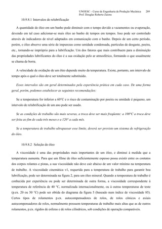 UNOESC – Curso de Engenharia de Produção Mecânica 289
Prof. Douglas Roberto Zaions
10.9.8.1 Intervalos de relubrificação
A quantidade de óleo em um banho pode diminuir com o tempo devido a vazamentos ou evaporação,
devendo em tal caso adicionar-se mais óleo ao banho de tempos em tempos. Isso pode ser controlado
através de indicadores de nível adaptados em comunicação com o banho. Depois de um certo período,
porém, o óleo absorve uma série de impurezas como umidade condensada, partículas de desgaste, poeira,
etc., tornando-se impróprio para a lubrificação. Um dos fatores que mais contribuem para a diminuição
das propriedades lubrificantes do óleo é a sua oxidação pelo ar atmosférico, formando o que usualmente
se chama de borra.
A velocidade de oxidação de um óleo depende muito da temperatura. Existe, portanto, um intervalo de
tempo após o qual o óleo deve ser totalmente substituído.
Esses intervalos são em geral determinados pela experiência prática em cada caso. De uma forma
geral, porém, podemos estabelecer as seguintes recomendações:
Se a temperatura for inferior a 60°C e o risco de contaminação por poeira ou umidade é pequeno, um
intervalo de relubrificação de um ano pode ser usado.
Se as condições de trabalho são mais severas, a troca deve ser mais freqüente: a 100°C a troca deve
ser feita ao fim de cada três meses e a 120° a cada mês.
Se a temperatura de trabalho ultrapassar esse limite, deverá ser previsto um sistema de refrigeração
do óleo.
10.9.8.2 Seleção do óleo
A viscosidade é uma das propriedades mais importantes de um óleo, e diminui à medida que a
temperatura aumenta. Para que um filme de óleo suficientemente espesso possa existir entre os contatos
dos corpos rolantes e pistas, a sua viscosidade não deve cair abaixo de um valor mínimo na temperatura
de trabalho. A viscosidade cinemática ν1, requerida para a temperatura de trabalho para garantir boa
lubrificação, pode ser determinada na figura 2, para um óleo mineral. Quando a temperatura de trabalho é
conhecida por experiência ou pode ser determinada de outra forma, a viscosidade correspondente à
temperatura de referência de 40 °C, normalizada internacionalmente, ou à outras temperaturas de teste
(p.ex. 20 ou 50 °C) pode ser obtida do diagrama da figura 5 (baseado num índice de viscosidade 85).
Certos tipos de rolamentos p.ex. autocompensadores de rolos, de rolos cônicos e axiais
autocompensadores de rolos, normalmente possuem temperaturas de trabalho mais altas que as de outros
rolamentos, p.ex. rígidos de esferas e de rolos cilíndricos, sob condições de operação comparáveis.
 
