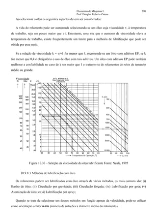 Elementos de Máquinas I 290
Prof. Douglas Roberto Zaions
Ao selecionar o óleo os seguintes aspectos devem ser considerados:
A vida do rolamento pode ser aumentada selecionando-se um óleo cuja viscosidade v, à temperatura
de trabalho, seja um pouco maior que ν1. Entretanto, uma vez que o aumento da viscosidade eleva a
temperatura de trabalho, existe freqüentemente um limite para a melhoria de lubrificação que pode ser
obtida por esse meio.
Se a relação de viscosidade k = ν/ν1 for menor que 1, recomenda-se um óleo com aditivos EP; se k
for menor que 0,4 é obrigatório o uso de óleo com tais aditivos. Um óleo com aditivos EP pode também
melhorar a confiabilidade no caso de k ser maior que 1 e tratarem-se de rolamentos de rolos de tamanho
médio ou grande.
Figura 10.30 – Seleção da viscosidade do óleo lubrificante Fonte: Neale, 1995
10.9.8.3 Métodos de lubrificação com óleo
Os rolamentos podem ser lubrificados com óleo através de vários métodos, os mais comuns são: (i)
Banho de óleo; (ii) Circulação por gravidade; (iii) Circulação forçada; (iv) Lubrificação por gota; (v)
Atomização de óleo; e (vi) Lubrificação por spray;
Quando se trata de selecionar um desses métodos em função apenas da velocidade, pode-se utilizar
como orientação o fator n.dm (número de rotações x diâmetro médio do rolamento).
 