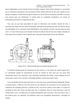 UNOESC – Curso de Engenharia de Produção Mecânica 293
Prof. Douglas Roberto Zaions
motor independente ou por tomada de força da própria máquina. Nesta última alternativa é conveniente
que os rolamentos permaneçam com um pequeno banho estático adicional de óleo, pois, quando se dá a
partida na máquina, a bomba demora alguns instantes em enviar óleo aos rolamentos, havendo o risco que
estes possam girar sem lubrificante. O sistema pode ser completado instalando-se um sistema de
resfriamento para abaixar a temperatura do óleo.
Nos casos em que haja necessidade de suprir os rolamentos com elevados volumes de óleo, é
necessário que sejam previstos dutos de drenagem suficientemente grandes para que este flua do mancal
sem dificuldade, isto é, com pouco atrito hidrodinâmico. Em condições normais a área dos dutos de saída
é de 3 a 4 vezes maior do que os de entrada. Os dutos de saída de óleos devem estar sempre colocados no
lado oposto dos da entrada, a fim de garantir que o óleo passe efetivamente através do rolamento.
Figura 10.34 – Mancal lubrificado por cirulação forçada de óleo
O sentido de bombeamento dos rolamentos de rolos cônicos e os de esferas de contato angular, deve
ser considerado quando da especificação do furo de entrada de óleo, para que este possa fluir
naturalmente através dos rolamentos. Estes rolamentos bombeiam óleo desde o menor diâmetro do anel
interno para o maior, isto é, de onde a velocidade periférica é menor para onde é maior.
Caso este detalhe não seja observado corre-se o risco de ocorrer uma lubrificação inadequada. Mesmo
a rotações baixas, é difícil ao óleo fluir através de um rolamento em movimento, por isso quando dois
rolamentos são montados próximos à entrada de óleo, esta deverá situar-se entre ambos. O circuito de
circulação de óleo deve incluir um filtro para reter as impurezas. Deve-se evitar posicionar o duto de
entrada sobre o eixo. A entrada deve ser sempre lateralmente, para evitar que o óleo caia sobre o eixo, o
que poderia gerar, em operação, um batimento inútil com conseqüente aquecimento e formação de
espuma.
 