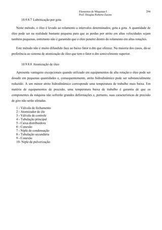 Elementos de Máquinas I 294
Prof. Douglas Roberto Zaions
10.9.8.7 Lubriticação por gota
Neste método, o óleo é levado ao rolamento a intervalos determinados; gota a gota. A quantidade de
óleo pode ser na realidade bastante pequena para que as perdas por atrito em altas velocidades sejam
também pequenas, entretanto não é garantido que o óleo penetre dentro do rolamento em altas rotações.
Este método não é muito difundido face ao baixo fator n.dm que oferece. Na maioria dos casos, dá-se
preferência ao sistema de atomização de óleo que tem o fator n.dm sensivelmente superior.
10.9.8.8 Atomização de óleo
Apresenta vantagens excepcionais quando utilizado em equipamentos de alta rotação:o óleo pode ser
dosado em pequenas quantidades e, consequentemente, atrito hidrodinâmico pode ser substancialmente
reduzido. A um menor atrito hidrodinâmico corresponde uma temperatura de trabalho mais baixa. Em
matéria de equipamentos de precisão, uma temperatura baixa de trabalho é garantia de que os
componentes da máquina não sofrerão grandes deformações e, portanto, suas características de precisão
de giro não serão afetadas.
1 - Válvula de fechamento
2 - Atomizador de óle
3 - Válvula de controle
4 - Tubulação principal
5 - Caixa distribuidora
6 - Conexão
7 - Niple de condensação
8 - Tubulação secundária
9 - Conexão
10- Niple de pulverização
 