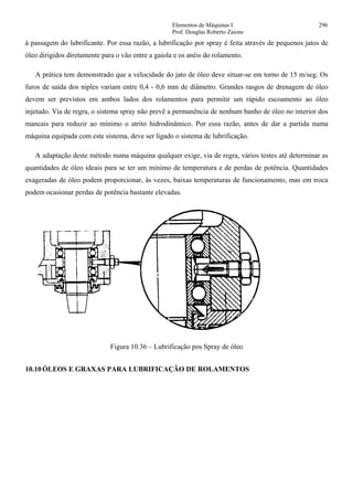 Elementos de Máquinas I 296
Prof. Douglas Roberto Zaions
à passagem do lubrificante. Por essa razão, a lubrificação por spray é feita através de pequenos jatos de
óleo dirigidos diretamente para o vão entre a gaiola e os anéis do rolamento.
A prática tem demonstrado que a velocidade do jato de óleo deve situar-se em torno de 15 m/seg. Os
furos de saída dos niples variam entre 0,4 - 0,6 mm de diâmetro. Grandes rasgos de drenagem de óleo
devem ser previstos em ambos lados dos rolamentos para permitir um rápido escoamento ao óleo
injetado. Via de regra, o sistema spray não prevê a permanência de nenhum banho de óleo no interior dos
mancais para reduzir ao mínimo o atrito hidrodinâmico. Por essa razão, antes de dar a partida numa
máquina equipada com este sistema, deve ser ligado o sistema de lubrificação.
A adaptação deste método numa máquina qualquer exige, via de regra, vários testes até determinar as
quantidades de óleo ideais para se ter um mínimo de temperatura e de perdas de potência. Quantidades
exageradas de óleo podem proporcionar, às vezes, baixas temperaturas de funcionamento, mas em troca
podem ocasionar perdas de potência bastante elevadas.
Figura 10.36 – Lubrificação pos Spray de óleo
10.10 ÓLEOS E GRAXAS PARA LUBRIFICAÇÃO DE ROLAMENTOS
 