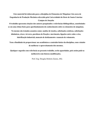 Este material foi elaborado para a disciplina de Elementos de Máquinas I do curso de
Engenharia de Produção Mecânica oferecido pela Universidade do Oeste de Santa Catarina
Campus de Joaçaba
O trabalho apresenta citações dos autores pesquisados e referências bibliográficas, constituindo-
se em uma ótima fonte para aprofundamento do conhecimento sobre os elementos de máquinas.
No mesmo são tratados assuntos como: analise de tensões, solicitações estáticas, solicitações
dinâmicas, eixos e árvores, parafusos de fixação e movimento, ligações entre cubo e eixo,
lubrificação industrial, mancais de deslizamento e mancais de rolamento.
Tem a finalidade de proporcionar aos acadêmicos o conteúdo básico da disciplina, com o intuito
de melhorar o aproveitamento dos mesmos.
Qualquer sugestão com referência ao presente trabalho, serão aguardadas, pois assim pode-se
melhorá-lo com futuras modificações.
Prof. Eng. Douglas Roberto Zaions, MSc.
 