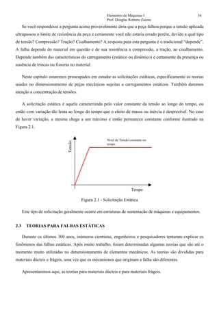 Elementos de Máquinas I 34
Prof. Douglas Roberto Zaions
Se você respondesse a pergunta acima provavelmente diria que a peça falhou porque a tensão aplicada
ultrapassou o limite de resistência da peça e certamente você não estaria errado porém, devido a qual tipo
de tensão? Compressão? Tração? Cisalhamento? A resposta para esta pergunta é o tradicional “depende”.
A falha depende do material em questão e de sua resistência a compressão, a tração, ao cisalhamento.
Depende também das características do carregamento (estático ou dinâmico) e certamente da presença ou
ausência de trincas ou fissuras no material.
Neste capítulo estaremos preocupados em estudar as solicitações estáticas, especificamente as teorias
usadas no dimensionamento de peças mecânicas sujeitas a carregamentos estáticos. Também daremos
atenção a concentração de tensões.
A solicitação estática é aquela caracterizada pelo valor constante da tensão ao longo do tempo, ou
então com variação tão lenta ao longo do tempo que o efeito de massa ou inércia é desprezível. No caso
de haver variação, a mesma chega a um máximo e então permanece constante conforme ilustrado na
Figura 2.1.
Tempo
Tensão
Nível de Tensão constante no
tempo
Figura 2.1 - Solicitação Estática
Este tipo de solicitação geralmente ocorre em estruturas de sustentação de máquinas e equipamentos.
2.3 TEORIAS PARA FALHAS ESTÁTICAS
Durante os últimos 300 anos, inúmeros cientistas, engenheiros e pesquisadores tentaram explicar os
fenômenos das falhas estáticas. Após muito trabalho, foram determinadas algumas teorias que são até o
momento muito utilizadas no dimensionamento de elementos mecânicos. As teorias são divididas para
materiais dúcteis e frágeis, uma vez que os mecanismos que originam a falha são diferentes.
Apresentaremos aqui, as teorias para materiais dúcteis e para materiais frágeis.
 