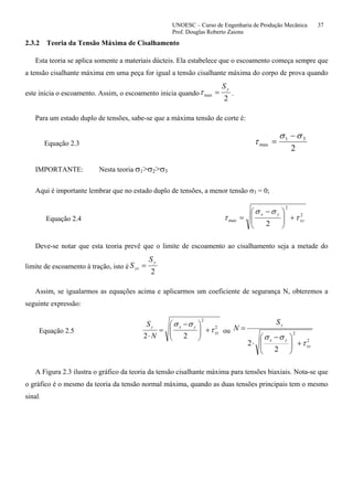 UNOESC – Curso de Engenharia de Produção Mecânica 37
Prof. Douglas Roberto Zaions
2.3.2 Teoria da Tensão Máxima de Cisalhamento
Esta teoria se aplica somente a materiais dúcteis. Ela estabelece que o escoamento começa sempre que
a tensão cisalhante máxima em uma peça for igual a tensão cisalhante máxima do corpo de prova quando
este inicia o escoamento. Assim, o escoamento inicia quando
2
max
yS
=τ .
Para um estado duplo de tensões, sabe-se que a máxima tensão de corte é:
Equação 2.3
2
31
max
σσ
τ
−
=
IMPORTANTE: Nesta teoria σ1>σ2>σ3
Aqui é importante lembrar que no estado duplo de tensões, a menor tensão σ3 = 0;
Equação 2.4
2
2
max
2
xy
yx
τ
σσ
τ +⎟⎟
⎠
⎞
⎜⎜
⎝
⎛ −
=
Deve-se notar que esta teoria prevê que o limite de escoamento ao cisalhamento seja a metade do
limite de escoamento à tração, isto é
2
y
ys
S
S =
Assim, se igualarmos as equações acima e aplicarmos um coeficiente de segurança N, obteremos a
seguinte expressão:
Equação 2.5
2
2
22
xy
yxy
N
S
τ
σσ
+⎟⎟
⎠
⎞
⎜⎜
⎝
⎛ −
=
⋅
ou
2
2
2
2 xy
yx
yS
N
τ
σσ
+⎟⎟
⎠
⎞
⎜⎜
⎝
⎛ −
⋅
=
A Figura 2.3 ilustra o gráfico da teoria da tensão cisalhante máxima para tensões biaxiais. Nota-se que
o gráfico é o mesmo da teoria da tensão normal máxima, quando as duas tensões principais tem o mesmo
sinal.
 