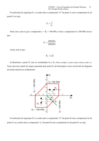 UNOESC – Curso de Engenharia de Produção Mecânica 39
Prof. Douglas Roberto Zaions
O coeficiente de segurança N1 é a razão entre a componente “x” do ponto A com a componente σ1 do
ponto P1 ou seja:
1
1
σ
x
N =
Neste caso, nota-se que a componente x = Sy = 300 MPa. Como a componente σ1=200 MPa tem-se
que:
MPa
MPa
N
200
300
1 =
Assim, tem-se que:
5,11 =N
b) Determine o ponto P2 com as coordenadas σ1 e σ3 (Neste exemplo a menor tensão continua sendo σ3).
Trace uma reta a partir da origem, passando pelo ponto P2 até interceptar a curva envolvente do diagrama
da tensão máxima de cisalhamento.
σ3
σ1
Sy =300 MPa
-Sy = -300 MPa
Sy=300MPa
-Sy=-300MPa
N2
B
P2
N2
x
y
σ1
σ2
O coeficiente de segurança N2 é a razão entre a componente “x” do ponto B com a componente σ1 do
ponto P2 ou a razão entre a componente “y” do ponto B com a componente σ3 do ponto P2 ou seja:
 