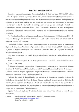 Elementos de Máquinas I iv
Prof. Douglas Roberto Zaions
DOUGLAS ROBERTO ZAIONS
Engenheiro Mecânico formado pela Universidade Federal de Santa Maria em 1993. Em 1994 iniciou
o curso de especialização em Engenharia Mecânica na Universidade Federal de Santa Catarina obtendo o
grau de Especialista em Engenharia Mecânica. Em 2003 concluiu o curso de Mestrado em Engenharia de
Produção na Universidade Federal do Rio Grande do Sul na área de concentração de Gerência,
desenvolvendo o trabalho intitulado Consolidação da Metodologia da Manutenção Centrada em
Confiabilidade em uma Planta de Celulose e Papel. Atualmente é doutorando do curso de Engenharia
Mecânica da Universidade Federal de Santa Catarina na área de concentração de Projeto de Sistemas
Mecânicos.
Foi Coordenador do Curso de Engenharia de Produção Mecânica de março/2000 até março/2006 e do
Curso de Tecnologia em Processos Industriais – Modalidade Eletromecânica de março/2000 até
Junho/2002 da UNOESC – Joaçaba.
Conselheiro Estadual e membro da Câmara Especializada de Engenharia Industrial do Conselho
Regional de Engenharia, Arquitetura e Agronomia do Estado de Santa Catarina, CREA – SC no período
de janeiro de 2001 até dezembro de 2003. Também foi Diretor do CREA – SC no período de janeiro de
2002 até dezembro de 2002.
Doze anos de docência em cursos técnicos, tecnológicos, engenharia e especialização na área
mecânica.
Professor de várias disciplinas da área de projetos nos cursos Técnico em Mecânica e Eletromecânica
do SENAI – CET Joaçaba.
É Professor do curso de Engenharia de Produção Mecânica da UNOESC – Joaçaba onde atua nas
disciplinas de Resistência dos Materiais, Elementos de Máquinas, Mecanismos, Processos de Usinagem e
Comando Numérico, Pesquisa Operacional, Projeto de Máquinas e Manutenção Mecânica. É também
pesquisador nas áreas de Projeto e Manutenção Industrial.
Professor dos cursos de Especialização em Engenharia de Manutenção Industrial e Gestão da
Produção da Universidade do Oeste de Santa Catarina ministrando respectivamente a disciplina de
Manutenção de Elementos de Máquinas e Gestão da Manutenção. No curso de Especialização em
Projetos de Sistemas Mecânicos atua nas disciplinas de Metodologia de Projeto de Sistemas Mecânicos e
Projeto para a Confiabilidade e Mantenabilidade.
É perito técnico judicial, desenvolvendo trabalhos nas áreas automotiva e industrial na busca de causa
raiz de falhas.
Contato: Universidade do Oeste de Santa Catarina – Campus de Joaçaba
e-mail: douglas.zaions@unoesc.edu.br
Fone/Fax: (49) 3551 - 2035
 