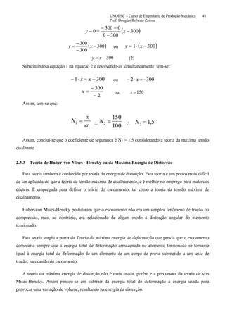 UNOESC – Curso de Engenharia de Produção Mecânica 41
Prof. Douglas Roberto Zaions
( )300
3000
0300
0 −
−
−−
=− xy
( )300
300
300
−
−
−
= xy ou ( )3001 −⋅= xy
300−= xy (2)
Substituindo a equação 1 na equação 2 e resolvendo-as simultaneamente tem-se:
3001 −=⋅− xx ou 3002 −=⋅− x
2
300
−
−
=x ou 150=x
Assim, tem-se que:
1
2
σ
x
N = ∴
100
150
2 =N ∴ 5,12 =N
Assim, conclui-se que o coeficiente de segurança é N2 = 1,5 considerando a teoria da máxima tensão
cisalhante
2.3.3 Teoria de Huber-von Mises - Hencky ou da Máxima Energia de Distorção
Esta teoria também é conhecida por teoria da energia de distorção. Esta teoria é um pouco mais difícil
de ser aplicada do que a teoria da tensão máxima de cisalhamento, e é melhor no emprego para materiais
dúcteis. É empregada para definir o início do escoamento, tal como a teoria da tensão máxima de
cisalhamento.
Huber-von Mises-Hencky postularam que o escoamento não era um simples fenômeno de tração ou
compressão, mas, ao contrário, era relacionado de algum modo à distorção angular do elemento
tensionado.
Esta teoria surgiu a partir da Teoria da máxima energia de deformação que previa que o escoamento
começaria sempre que a energia total de deformação armazenada no elemento tensionado se tornasse
igual à energia total de deformação de um elemento de um corpo de prova submetido a um teste de
tração, na ocasião do escoamento.
A teoria da máxima energia de distorção não é mais usada, porém e a precursora da teoria de von
Mises-Hencky. Assim pensou-se em subtrair da energia total de deformação a energia usada para
provocar uma variação de volume, resultando na energia da distorção.
 