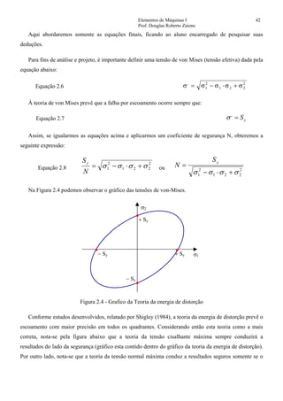 Elementos de Máquinas I 42
Prof. Douglas Roberto Zaions
Aqui abordaremos somente as equações finais, ficando ao aluno encarregado de pesquisar suas
deduções.
Para fins de análise e projeto, é importante definir uma tensão de von Mises (tensão efetiva) dada pela
equação abaixo:
Equação 2.6 σ σ σ σ σ,
= − ⋅ +1
2
1 2 2
2
À teoria de von Mises prevê que a falha por escoamento ocorre sempre que:
Equação 2.7 yS=,
σ
Assim, se igualarmos as equações acima e aplicarmos um coeficiente de segurança N, obteremos a
seguinte expressão:
Equação 2.8
2
221
2
1 σσσσ +⋅−=
N
Sy
ou 2
221
2
1 σσσσ +⋅−
=
yS
N
Na Figura 2.4 podemos observar o gráfico das tensões de von-Mises.
σ1
σ2
+ Sy
+ Sy− Sy
− Sy
Figura 2.4 - Grafico da Teoria da energia de distorção
Conforme estudos desenvolvidos, relatado por Shigley (1984), a teoria da energia de distorção prevê o
escoamento com maior precisão em todos os quadrantes. Considerando então esta teoria como a mais
correta, nota-se pela figura abaixo que a teoria da tensão cisalhante máxima sempre conduzirá a
resultados do lado da segurança (gráfico esta contido dentro do gráfico da teoria da energia de distorção).
Por outro lado, nota-se que a teoria da tensão normal máxima conduz a resultados seguros somente se o
 