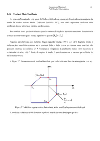 Elementos de Máquinas I 44
Prof. Douglas Roberto Zaions
2.3.6 Teoria de Mohr Modificada
As observações deixadas pela teoria de Mohr modificada para materiais frágeis são uma adaptação da
teoria da máxima tensão normal. Conforme Juvinall (1983), esta teoria representa resultados mais
confiáveis do que a teoria da máxima tensão normal.
Esta teoria é usada preferencialmente quando o material frágil não apresenta as tensões de resistência
a tração e compressão iguais ou seja é preferível quando ucut SS ≠
Algumas características dos materiais frágeis segundo Shigley (1984) são: (i) O diagrama tensão x
deformação é uma linha contínua até o ponto de falha; a falha ocorre por fratura; estes materiais não
possuem limite de escoamento; (ii) A resistência a compressão é geralmente, muitas vezes maior que a
resistência à tração; (iii) O limite de ruptura à torção é aproximadamente o mesmo que o limite de
resistência a tração;
A Figura 2.7 ilustra um caso de tensões biaxial no qual estão indicados dois eixos ortogonais, σ1 e σ2.
σ1
σ2
Sut
(Sut, -Sut)
Suc
Suc
(-Sut, Sut)
1
1
2
−=
σ
σ
Figura 2.7 - Gráfico representativo da teoria de Mohr modificada para materiais frágei
A teoria de Mohr modificada é melhor explicada através de uma abordagem gráfica.
 