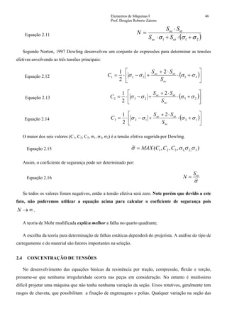 Elementos de Máquinas I 46
Prof. Douglas Roberto Zaions
Equação 2.11
( )211 σσσ +⋅+⋅
⋅
=
utuc
utuc
SS
SS
N
Segundo Norton, 1997 Dowling desenvolveu um conjunto de expressões para determinar as tensões
efetivas envolvendo as três tensões principais:
Equação 2.12 ( )⎥
⎦
⎤
⎢
⎣
⎡
+⋅
⋅+
+−⋅= 31311
2
2
1
σσσσ
uc
utuc
S
SS
C
Equação 2.13 ( )⎥
⎦
⎤
⎢
⎣
⎡
+⋅
⋅+
+−⋅= 23232
2
2
1
σσσσ
uc
utuc
S
SS
C
Equação 2.14 ( )⎥
⎦
⎤
⎢
⎣
⎡
+⋅
⋅+
+−⋅= 12123
2
2
1
σσσσ
uc
utuc
S
SS
C
O maior dos seis valores (C1, C2, C3, σ1, σ2, σ3) é a tensão efetiva sugerida por Dowling.
Equação 2.15 ),,,(~
3,2,1321 σσσσ CCCMAX=
Assim, o coeficiente de segurança pode ser determinado por:
Equação 2.16
σ~
utS
N =
Se todos os valores forem negativos, então a tensão efetiva será zero. Note porém que devido a este
fato, não poderemos utilizar a equação acima para calcular o coeficiente de segurança pois
∞→N .
A teoria de Mohr modificada explica melhor a falha no quarto quadrante.
A escolha da teoria para determinação de falhas estáticas dependerá do projetista. A análise do tipo de
carregamento e do material são fatores importantes na seleção.
2.4 CONCENTRAÇÃO DE TENSÕES
No desenvolvimento das equações básicas da resistência por tração, compressão, flexão e torção,
presume-se que nenhuma irregularidade ocorra nas peças em consideração. No entanto é muitíssimo
difícil projetar uma máquina que não tenha nenhuma variação da seção. Eixos rotativos, geralmente tem
rasgos de chaveta, que possibilitam a fixação de engrenagens e polias. Qualquer variação na seção das
 