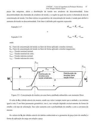 UNOESC – Curso de Engenharia de Produção Mecânica 47
Prof. Douglas Roberto Zaions
peças das máquinas, altera a distribuição de tensão nos arredores da descontinuidade. Estas
descontinuidades são chamadas de criadores de tensão, e a região na qual ela ocorre é chamada de área de
concentração de tensão. Um fator teórico ou geométrico de concentração de tensão, é usado para definir o
aumento da tensão na descontinuidade. Este fator é definido pela seguinte expressão:
Equação 2.17 nomtK σσ ⋅=max
e
Equação 2.18 nomtsK ττ ⋅=max
onde:
Kt - Fator de concentração de tensão ou fator de forma aplicado a tensões normais;
Kts- Fator de concentração de tensão ou fator de forma aplicado a tensões tangenciais;
σnom - Tensão nominal normal;
τnom – Tensão nominal de corte;
σmax - Tensão máxima normal;
τmax – Tensão máxima de corte;
σ
σ
σ
nom
max
nom
Distribuição de
tensões para
seção entalhada
Distribuição de
tensões para
seção linear
h
D
d
Figura 2.9 - Concentração de tensões em uma barra entalhada submetida a um momento fletor
O valor de Kt é obtido através de ensaios, sendo seu valor é sempre maior que a unidade, e no mínimo
igual a esta. É um fator puramente geométrico, isto é, sua variação depende exclusivamente da forma do
entalhe e do tipo de solicitação. Seu valor aumenta com a profundidade do entalhe e com a curvatura do
mesmo.
Os valores de Kt são obtidos através de tabelas conhecendo-se a geometria da peça (raio do entalhe) e
forma de aplicação da carga em relação a peça.
 