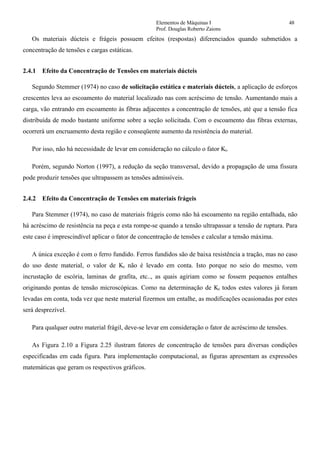 Elementos de Máquinas I 48
Prof. Douglas Roberto Zaions
Os materiais dúcteis e frágeis possuem efeitos (respostas) diferenciados quando submetidos a
concentração de tensões e cargas estáticas.
2.4.1 Efeito da Concentração de Tensões em materiais dúcteis
Segundo Stemmer (1974) no caso de solicitação estática e materiais dúcteis, a aplicação de esforços
crescentes leva ao escoamento do material localizado nas com acréscimo de tensão. Aumentando mais a
carga, vão entrando em escoamento às fibras adjacentes a concentração de tensões, até que a tensão fica
distribuída de modo bastante uniforme sobre a seção solicitada. Com o escoamento das fibras externas,
ocorrerá um encruamento desta região e conseqüente aumento da resistência do material.
Por isso, não há necessidade de levar em consideração no cálculo o fator Kt.
Porém, segundo Norton (1997), a redução da seção transversal, devido a propagação de uma fissura
pode produzir tensões que ultrapassem as tensões admissíveis.
2.4.2 Efeito da Concentração de Tensões em materiais frágeis
Para Stemmer (1974), no caso de materiais frágeis como não há escoamento na região entalhada, não
há acréscimo de resistência na peça e esta rompe-se quando a tensão ultrapassar a tensão de ruptura. Para
este caso é imprescindível aplicar o fator de concentração de tensões e calcular a tensão máxima.
A única exceção é com o ferro fundido. Ferros fundidos são de baixa resistência a tração, mas no caso
do uso deste material, o valor de Kt não é levado em conta. Isto porque no seio do mesmo, vem
incrustação de escória, laminas de grafita, etc.., as quais agiriam como se fossem pequenos entalhes
originando pontas de tensão microscópicas. Como na determinação de Kt todos estes valores já foram
levadas em conta, toda vez que neste material fizermos um entalhe, as modificações ocasionadas por estes
será desprezível.
Para qualquer outro material frágil, deve-se levar em consideração o fator de acréscimo de tensões.
As Figura 2.10 a Figura 2.25 ilustram fatores de concentração de tensões para diversas condições
especificadas em cada figura. Para implementação computacional, as figuras apresentam as expressões
matemáticas que geram os respectivos gráficos.
 