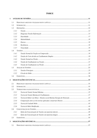 ÍNDICE
1  ANÁLISE DE TENSÕES............................................................................................................................................11 
1.1  PRINCIPAIS VARIÁVEIS UTILIZADAS NESTE CAPÍTULO ...........................................................................................11 
1.2  INTRODUÇÃO.........................................................................................................................................................11 
1.3  DEFINIÇÕES...........................................................................................................................................................12 
1.3.1  Tensão.........................................................................................................................................................12 
1.3.2  Diagrama Tensão-Deformação ..................................................................................................................13 
1.3.3  Ductilidade..................................................................................................................................................17 
1.3.4  Maleabilidade .............................................................................................................................................18 
1.3.5  Dureza.........................................................................................................................................................18 
1.3.6  Resiliência...................................................................................................................................................18 
1.3.7  Tenacidade..................................................................................................................................................18 
1.4  TENSÕES ...............................................................................................................................................................19 
1.4.1  Tensão Normal de Tração ou Compressão.................................................................................................19 
1.4.2  Tensão de Corte devido ao Cisalhamento Simples .....................................................................................19 
1.4.3  Tensão Normal na Flexão...........................................................................................................................21 
1.4.4  Tensão de Cisalhamento na Torção............................................................................................................21 
1.4.5  Tensão de Cisalhamento na Flexão............................................................................................................22 
1.5  ANÁLISE DE TENSÕES ...........................................................................................................................................23 
1.5.1  Tensões Principais......................................................................................................................................25 
1.5.2  Círculo de Mohr..........................................................................................................................................28 
1.6  EXERCÍCIOS...........................................................................................................................................................30 
2  SOLICITAÇÕES ESTÁTICAS..................................................................................................................................33 
2.1  PRINCIPAIS VARIÁVEIS UTILIZADAS NESTE CAPÍTULO ...........................................................................................33 
2.2  INTRODUÇÃO.........................................................................................................................................................33 
2.3  TEORIAS PARA FALHAS ESTÁTICAS........................................................................................................................34 
2.3.1  Teoria da Tensão Normal Máxima .............................................................................................................35 
2.3.2  Teoria da Tensão Máxima de Cisalhamento...............................................................................................37 
2.3.3  Teoria de Huber-von Mises - Hencky ou da Máxima Energia de Distorção..............................................41 
2.3.4  Comparação entre as três teorias aplicadas a materiais Dúcteis ..............................................................43 
2.3.5  Teoria de Coulomb Mohr............................................................................................................................43 
2.3.6  Teoria de Mohr Modificada........................................................................................................................44 
2.4  CONCENTRAÇÃO DE TENSÕES ...............................................................................................................................46 
2.4.1  Efeito da Concentração de Tensões em materiais dúcteis..........................................................................48 
2.4.2  Efeito da Concentração de Tensões em materiais frágeis ..........................................................................48 
2.5  EXERCÍCIOS...........................................................................................................................................................55 
3  SOLICITAÇÕES DINÂMICAS.................................................................................................................................57 
3.1  PRINCIPAIS VARIÁVEIS UTILIZADAS NESTE CAPÍTULO ...........................................................................................57 
 