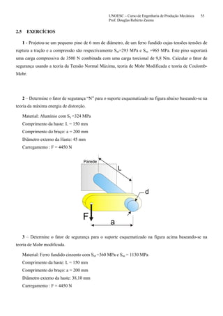 UNOESC – Curso de Engenharia de Produção Mecânica 55
Prof. Douglas Roberto Zaions
2.5 EXERCÍCIOS
1 - Projetou-se um pequeno pino de 6 mm de diâmetro, de um ferro fundido cujas tensões tensões de
ruptura a tração e a compressão são respectivamente Sut=293 MPa e Suc =965 MPa. Este pino suportará
uma carga compressiva de 3500 N combinada com uma carga torcional de 9,8 Nm. Calcular o fator de
segurança usando a teoria da Tensão Normal Máxima, teoria de Mohr Modificada e teoria de Coulomb-
Mohr.
2 – Determine o fator de segurança “N” para o suporte esquematizado na figura abaixo baseando-se na
teoria da máxima energia de distorção.
Material: Alumínio com Sy =324 MPa
Comprimento da haste: L = 150 mm
Comprimento do braço: a = 200 mm
Diâmetro externo da Haste: 45 mm
Carregamento : F = 4450 N
L
a
d
F
Parede
3 – Determine o fator de segurança para o suporte esquematizado na figura acima baseando-se na
teoria de Mohr modificada.
Material: Ferro fundido cinzento com Sut =360 MPa e Suc = 1130 MPa
Comprimento da haste: L = 150 mm
Comprimento do braço: a = 200 mm
Diâmetro externo da haste: 38,10 mm
Carregamento : F = 4450 N
 