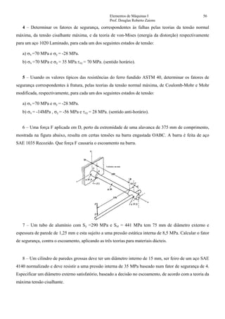 Elementos de Máquinas I 56
Prof. Douglas Roberto Zaions
4 – Determinar os fatores de segurança, correspondentes às falhas pelas teorias da tensão normal
máxima, da tensão cisalhante máxima, e da teoria de von-Mises (energia da distorção) respectivamente
para um aço 1020 Laminado, para cada um dos seguintes estados de tensão:
a) σx =70 MPa e σy = -28 MPa.
b) σx =70 MPa e σy = 35 MPa.τxy = 70 MPa. (sentido horário).
5 – Usando os valores típicos das resistências do ferro fundido ASTM 40, determinar os fatores de
segurança correspondentes à fratura, pelas teorias da tensão normal máxima, de Coulomb-Mohr e Mohr
modificada, respectivamente, para cada um dos seguintes estados de tensão:
a) σx =70 MPa e σy = -28 MPa.
b) σx = -14MPa , σy = -56 MPa e τxy = 28 MPa. (sentido anti-horário).
6 – Uma força F aplicada em D, perto da extremidade de uma alavanca de 375 mm de comprimento,
mostrada na figura abaixo, resulta em certas tensões na barra engastada OABC. A barra é feita de aço
SAE 1035 Recozido. Que força F causaria o escoamento na barra.
7 – Um tubo de alumínio com Sy =290 MPa e Sut = 441 MPa tem 75 mm de diâmetro externo e
espessura de parede de 1,25 mm e esta sujeito a uma pressão estática interna de 8,5 MPa. Calcular o fator
de segurança, contra o escoamento, aplicando as três teorias para materiais dúcteis.
8 – Um cilindro de paredes grossas deve ter um diâmetro interno de 15 mm, ser feiro de um aço SAE
4140 normalizado e deve resistir a uma pressão interna de 35 MPa baseado num fator de segurança de 4.
Especificar um diâmetro externo satisfatório, baseado a decisão no escoamento, de acordo com a teoria da
máxima tensão cisalhante.
 