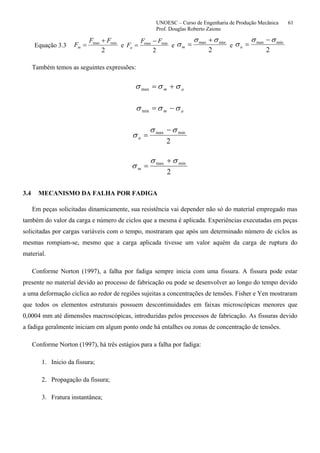 UNOESC – Curso de Engenharia de Produção Mecânica 61
Prof. Douglas Roberto Zaions
Equação 3.3
2
minmax FF
Fm
+
= e
2
minmax FF
Fa
−
= e
2
minmax σσ
σ
+
=m e
2
minmax σσ
σ
−
=a
Também temos as seguintes expressões:
am σσσ +=max
am σσσ −=min
2
minmax σσ
σ
−
=a
2
minmax σσ
σ
+
=m
3.4 MECANISMO DA FALHA POR FADIGA
Em peças solicitadas dinamicamente, sua resistência vai depender não só do material empregado mas
também do valor da carga e número de ciclos que a mesma é aplicada. Experiências executadas em peças
solicitadas por cargas variáveis com o tempo, mostraram que após um determinado número de ciclos as
mesmas rompiam-se, mesmo que a carga aplicada tivesse um valor aquém da carga de ruptura do
material.
Conforme Norton (1997), a falha por fadiga sempre inicia com uma fissura. A fissura pode estar
presente no material devido ao processo de fabricação ou pode se desenvolver ao longo do tempo devido
a uma deformação cíclica ao redor de regiões sujeitas a concentrações de tensões. Fisher e Yen mostraram
que todos os elementos estruturais possuem descontinuidades em faixas microscópicas menores que
0,0004 mm até dimensões macroscópicas, introduzidas pelos processos de fabricação. As fissuras devido
a fadiga geralmente iniciam em algum ponto onde há entalhes ou zonas de concentração de tensões.
Conforme Norton (1997), há três estágios para a falha por fadiga:
1. Inicio da fissura;
2. Propagação da fissura;
3. Fratura instantânea;
 