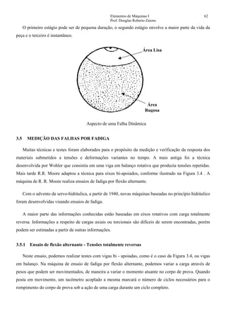 Elementos de Máquinas I 62
Prof. Douglas Roberto Zaions
O primeiro estágio pode ser de pequena duração, o segundo estágio envolve a maior parte da vida da
peça e o terceiro é instantâneo.
Área Lisa
Área
Rugosa
Aspecto de uma Falha Dinâmica
3.5 MEDIÇÃO DAS FALHAS POR FADIGA
Muitas técnicas e testes foram elaborados para o propósito da medição e verificação da resposta dos
materiais submetidos a tensões e deformações variantes no tempo. A mais antiga foi a técnica
desenvolvida por Wohler que consistia em uma viga em balanço rotativa que produzia tensões repetidas.
Mais tarde R.R. Moore adaptou a técnica para eixos bi-apoiados, conforme ilustrado na Figura 3.4 . A
máquina de R. R. Moore realiza ensaios de fadiga por flexão alternante.
Com o advento da servo-hidráulica, a partir de 1940, novas máquinas baseadas no princípio hidráulico
foram desenvolvidas visando ensaios de fadiga.
A maior parte das informações conhecidas estão baseadas em eixos rotativos com carga totalmente
reversa. Informações a respeito de cargas axiais ou torcionais são difíceis de serem encontradas, porém
podem ser estimadas a partir de outras informações.
3.5.1 Ensaio de flexão alternante - Tensões totalmente reversas
Neste ensaio, podemos realizar testes com vigas bi - apoiadas, como é o caso da Figura 3.4, ou vigas
em balanço. Na máquina de ensaio de fadiga por flexão alternante, podemos variar a carga através de
pesos que podem ser movimentados, de maneira a variar o momento atuante no corpo de prova. Quando
posta em movimento, um tacômetro acoplado a mesma marcará o número de ciclos necessários para o
rompimento do corpo de prova sob a ação de uma carga durante um ciclo completo.
 