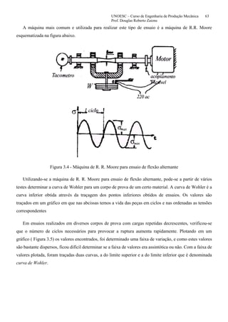 UNOESC – Curso de Engenharia de Produção Mecânica 63
Prof. Douglas Roberto Zaions
A máquina mais comum e utilizada para realizar este tipo de ensaio é a máquina de R.R. Moore
esquematizada na figura abaixo.
Figura 3.4 - Máquina de R. R. Moore para ensaio de flexão alternante
Utilizando-se a máquina de R. R. Moore para ensaio de flexão alternante, pode-se a partir de vários
testes determinar a curva de Wohler para um corpo de prova de um certo material. A curva de Wohler é a
curva inferior obtida através da traçagem dos pontos inferiores obtidos de ensaios. Os valores são
traçados em um gráfico em que nas abcissas temos a vida das peças em ciclos e nas ordenadas as tensões
correspondentes
Em ensaios realizados em diversos corpos de prova com cargas repetidas decrescentes, verificou-se
que o número de ciclos necessários para provocar a ruptura aumenta rapidamente. Plotando em um
gráfico ( Figura 3.5) os valores encontrados, foi determinado uma faixa de variação, e como estes valores
são bastante dispersos, ficou difícil determinar se a faixa de valores era assintótica ou não. Com a faixa de
valores plotada, foram traçadas duas curvas, a do limite superior e a do limite inferior que é denominada
curva de Wohler.
 