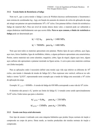 UNOESC – Curso de Engenharia de Produção Mecânica 65
Prof. Douglas Roberto Zaions
3.5.2 Tensão limite de Resistência a Fadiga
Note na 0 , que a curva tensão x fadiga ( curva de Wohler) decresce uniformemente e linearmente (
num sistema de coordenadas log - log), em função do aumento do número de ciclos de aplicação da carga
até atingir um patamar em aproximadamente 106
e 107
ciclos. Este patamar define o limite de resistência a
fadiga do material (Se’). Para um nível de tensão abaixo deste valor, o material pode ser submetido a
cargas dinâmicas indefinidamente sem que ocorra falha. Para os aços comuns, o limite de resistência a
fadiga pode ser determinado por:
Se’ = 0,5 Sut para Sut < 1400 MPa.
Se’ = 700MPa para Sut > 1400 MPa.
Note que nem todos os materiais apresentam este patamar. Muitos tipos de aços carbono, aços ligas,
aços inox, ferros fundidos, ligas de molibdênio, titânio, e alguns polímeros apresentam esta característica.
Porém, outros materiais tais como alumínio, magnésio, cobre, ligas de níquel, alguns aços inox, alguns
aços carbono não apresentam o patamar mostrado na figura acima. A curva para estes materiais continua
cair (linha tracejada).
Para as aplicações onde é necessário definir uma tensão cuja vida seja inferior ou diferente de 106
ciclos, esta tensão é chamada de tensão de fadiga (Sf’). Para expressar esta variável, utiliza-se no sub-
índice o termo "@1E5", representando neste exemplo que a tensão de fadiga esta associada a 105
ciclos
de aplicação da carga.
Exemplo: Sf’ @1E5 = 850MPa - A tensão de fadiga de 850 MPa corresponde a uma vida de 105
ciclos
O alumínio não possui o Se’ porém seu limite de fadiga Sf’ é tomado como sendo aproximadamente
5x108
ciclos. Então temos que para o alumínio:
Sf’ @5E8 = 0,4Sut para Sut < 330 MPa
Sf’@5E8 = 130MPa para Sut > 330 MPa.
3.5.3 Ensaio com força axial alternante
Este tipo de ensaio é realizado com uma máquina hidráulica que produz forças normais de tração e
compressão no corpo de prova. Deste modo, as tensões produzidas são tensões normais de tração e
compressão.
 
