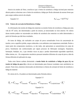 Elementos de Máquinas I 68
Prof. Douglas Roberto Zaions
Através de estudos de Sines, concluiu-se que o limite de resistência a fadiga tocional para materiais
dúcteis pode-se relacionar com o limite de resistência a fadiga por flexão alternante da mesma forma que
para cargas estáticas através da relação:
Equação 3.4 Ses’torção = 0,577 Se’
3.5.6 Fatores de correção da Resistência a Fadiga
As informações das tensões de fadiga dos materiais ou tensões limites de resistência a fadiga para uma
vida de 106
ciclos, são determinadas a partir de ensaios, já mencionados no item anterior. Os valores
destas tensões podem ser encontrados em tabelas de resistência dos materiais ou então determinados a
partir de fórmulas que dão bons resultados.
Os testes de fadiga, são realizados em corpos de prova normalizados livres de concentração de
tensões, com a superfície polida, cargas conhecidas e em ambientes com temperatura controlada. Porém a
maior parte dos componentes mecânicos, se não todos, não apresentam as características do corpo de
prova. Geralmente são confeccionados por algum processo de fabricação (usinagem, forjamento,
laminação, fundição, etc...) que introduz riscos na peça e produz determinada rugosidade superficial,
falhas interna, etc... Os componentes mecânicos possuem tamanhos diferentes do corpo de prova, além de
formas diferentes de aplicação da carga.
Todos estes fatores acabam diminuindo a tensão limite de resistência a fadiga da peça (Se) ou
tensão de fadiga da peça (Sf) e devem ser determinados para fornecer resultados mais satisfatórios no
projeto. Neste item, estaremos interessados em determinar os fatores de correção do limite de resistência a
fadiga do material.
Os valores de Se e Sf podem ser determinados pelas fórmulas abaixo:
Equação 3.5
'arg edadeConfiabiliaTemperaturSuperficieTamanhoaCe SCCCCCS ⋅⋅⋅⋅⋅=
Equação 3.6
'arg fdadeConfiabiliaTemperaturSuperficieTamanhoaCf SCCCCCS ⋅⋅⋅⋅⋅=
 