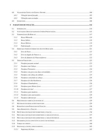 4.8  VELOCIDADE CRÍTICA DE EIXOS E ÁRVORE ........................................................................................................104 
4.8.1  Vibração lateral forçada...........................................................................................................................105 
4.8.2  Vibrações auto-excitadas..........................................................................................................................106 
4.9  EXERCÍCIOS.........................................................................................................................................................108 
5  PARAFUSOS DE FIXAÇÃO....................................................................................................................................114 
5.1  INTRODUÇÃO.......................................................................................................................................................114 
5.2  VANTAGEM E DESVANTAGEM DAS UNIÕES PARAFUSADAS.................................................................................115 
5.3  TERMINOLOGIA DE ROSCAS................................................................................................................................117 
5.3.1  Rosca Whiworth........................................................................................................................................118 
5.3.2  Rosca Sellers.............................................................................................................................................118 
5.3.3  Rosca Métrica...........................................................................................................................................118 
5.3.4  Padronização............................................................................................................................................119 
5.4  ERROS QUE PODEM OCORRER NOS AJUSTES ROSCADOS ......................................................................................121 
5.4.1  Erro de Passo............................................................................................................................................121 
5.4.2  Erro no ângulo de Flancos α....................................................................................................................121 
5.4.3  Erro do diâmetro de Flancos(efetivo).......................................................................................................122 
5.5  TIPOS DE PARAFUSOS..........................................................................................................................................123 
5.5.1  Parafuso passante normal ........................................................................................................................123 
5.5.2  Parafuso com Cabeça...............................................................................................................................123 
5.5.3  Parafuso Prisioneiro.................................................................................................................................124 
5.5.4  Parafuso com porca nas duas extremidades.............................................................................................125 
5.5.5  Parafuso com cabeça de embutir..............................................................................................................125 
5.5.6  Parafusos com fenda na cabeça................................................................................................................126 
5.5.7  Parafusos de Alta Resiliência ...................................................................................................................126 
5.5.8  Parafusos Chumbadores...........................................................................................................................126 
5.5.9  Parafusos para Metais Leves....................................................................................................................127 
5.5.10  Parafusos de Anel .....................................................................................................................................127 
5.5.11  Parafusos para madeira............................................................................................................................128 
5.5.12  Parafusos auto-atarraxantes.....................................................................................................................128 
5.5.13  Parafusos diferenciais ..............................................................................................................................128 
5.6  PROCESSOS DE FABRICAÇÃO DE ROSCAS .............................................................................................................129 
5.7  MATERIAIS DAS ROSCAS DOS PARAFUSOS ...........................................................................................................129 
5.8  RESISTÊNCIA DOS PARAFUSOS DE FIXAÇÃO........................................................................................................130 
5.9  ÁREA RESISTENTE A TRAÇÃO .............................................................................................................................133 
5.10  PRÉ-CARGA EM PARAFUSOS SUBMETIDOS A TRAÇÃO..........................................................................................134 
5.11  PRÉ-CARGA EM PARAFUSOS SUBMETIDOS A CARGAS ESTÁTICAS.........................................................................137 
5.12  PRÉ-CARGA EM PARAFUSOS SUBMETIDOS A CARGAS DINÂMICAS........................................................................141 
5.13  DETERMINAÇÃO DA CONSTANTE ELÁSTICA DO MATERIAL ..................................................................................143 
5.14  TORQUE DE APERTO ............................................................................................................................................144 
5.15  SEGURANÇA CONTRA AFROUXAMENTO...............................................................................................................145 
5.15.1  Segurança de força ...................................................................................................................................145 
 