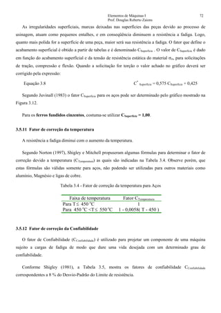Elementos de Máquinas I 72
Prof. Douglas Roberto Zaions
As irregularidades superficiais, marcas deixadas nas superfícies das peças devido ao processo de
usinagem, atuam como pequenos entalhes, e em conseqüência diminuem a resistência a fadiga. Logo,
quanto mais polida for a superfície de uma peça, maior será sua resistência a fadiga. O fator que define o
acabamento superficial é obtido a partir de tabelas e é denominado CSuperfície . O valor de CSuperfície é dado
em função do acabamento superficial e da tensão de resistência estática do material σrt, para solicitações
de tração, compressão e flexão. Quando a solicitação for torção o valor achado no gráfico deverá ser
corrigido pela expressão:
Equação 3.8 C*
Superfície = 0,575 CSuperfície + 0,425
Segundo Juvinall (1983) o fator CSuperfície para os aços pode ser determinado pelo gráfico mostrado na
Figura 3.12.
Para os ferros fundidos cinzentos, costuma-se utilizar CSuperfície = 1,00.
3.5.11 Fator de correção da temperatura
A resistência a fadiga diminui com o aumento da temperatura.
Segundo Norton (1997), Shigley e Mitchell propuseram algumas fórmulas para determinar o fator de
correção devido a temperatura (CTemperatura) as quais são indicadas na Tabela 3.4. Observe porém, que
estas fórmulas são válidas somente para aços, não podendo ser utilizadas para outros materiais como
alumínio, Magnésio e ligas de cobre.
Tabela 3.4 - Fator de correção da temperatura para Aços
Faixa de temperatura Fator CTemperatura
Para T≤ 450 o
C 1
Para 450 o
C <T≤ 550 o
C 1 - 0,0058( T - 450 )
3.5.12 Fator de correção da Confiabilidade
O fator de Confiabilidade (CConfiabilidade) é utilizado para projetar um componente de uma máquina
sujeito a cargas de fadiga de modo que dure uma vida desejada com um determinado grau de
confiabilidade.
Conforme Shigley (1981), a Tabela 3.5, mostra os fatores de confiabilidade CConfiabilidade
correspondentes a 8 % do Desvio-Padrão do Limite de resistência.
 