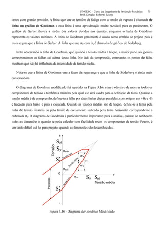 UNOESC – Curso de Engenharia de Produção Mecânica 75
Prof. Douglas Roberto Zaions
testes com grande precisão. A linha que une as tensões de fadiga com a tensão de ruptura é chamada de
linha ou gráfico de Goodman e esta linha é uma aproximação muito razoável para os parâmetros. O
gráfico de Gerber ilustra a média dos valores obtidos nos ensaios, enquanto o linha de Goodman
representa os valores mínimos. A linha de Goodman geralmente é usada como critério de projeto pois é
mais segura que a linha de Gerber. A linha que une σF com σe é chamada de gráfico de Soderberg.
Note observando a linha de Goodman, que quando a tensão média é tração, a maior parte dos pontos
correspondentes as falhas cai acima dessa linha. No lado da compressão, entretanto, os pontos de falha
mostram que não há influência da intensidade da tensão média.
Nota-se que a linha de Goodman erra a favor da segurança e que a linha de Soderberg é ainda mais
conservadora.
O diagrama de Goodman modificado foi repetido na Figura 3.16, com o objetivo de mostrar todos os
componentes de tensão e também a maneira pela qual ele será usado para a definição da falha. Quando a
tensão média é de compressão, define-se a falha por duas linhas cheias paralelas, com origem em +Sf e -Sf
e traçadas para baixo e para a esquerda. Quando as tensões médias são de tração, define-se a falha pela
linha de tensão máxima ou pelo limite de escoamento indicado pela linha horizontal correspondente a
ordenada σe. O diagrama de Goodman é particularmente importante para a análise, quando se conhecem
todas as dimensões e quando se pode calcular com facilidade todos os componentes de tensão. Porém, é
um tanto difícil usá-lo para projeto, quando as dimensões são desconhecidas.
σ
σ
σ
σ
σ
σ
S
S
S
S
S
S
Tensão média
Tensão
m
édia
m
a
f
a
máx
mín
ut
ut
y
y
f
f
Tensão máx.
Tensão
m
ín.
+
Tensão
0
Paralelas
-
,
,
Figura 3.16 - Diagrama de Goodman Modificado
 