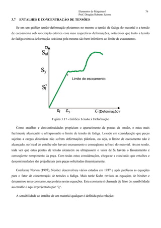 Elementos de Máquinas I 76
Prof. Douglas Roberto Zaions
3.7 ENTALHES E CONCENTRAÇÃO DE TENSÕES
Se em um gráfico tensão-deformação plotarmos no mesmo a tensão de fadiga do material e a tensão
de escoamento sob solicitação estática com suas respectivas deformações, notaremos que tanto a tensão
de fadiga como a deformação ocasiona pela mesma são bem inferiores ao limite de escoamento.
S
σ
S
S
ε ε ε (Deformação)
Limite de escoamento
,
Figura 3.17 - Gráfico Tensão x Deformação
Como entalhes e descontinuidades propiciam o aparecimento de pontas de tensão, e estas mais
facilmente alcançarão e ultrapassarão o limite de tensão de fadiga. Levado em consideração que peças
sujeitas a cargas dinâmicas não sofrem deformações plásticas, ou seja, o limite de escoamento não é
alcançado, no local do entalhe não haverá encruamento e conseqüente reforço do material. Assim sendo,
toda vez que estas pontas de tensão alcancem ou ultrapassem o valor de Sf haverá o fissuramento e
conseqüente rompimento da peça. Com todas estas considerações, chega-se a conclusão que entalhes e
descontinuidades são prejudiciais para peças solicitadas dinamicamente.
Conforme Norton (1997), Neuber desenvolveu vários estudos em 1937 e após publicou as equações
para o fator de concentração de tensões a fadiga. Mais tarde Kuhn revisou as equações de Neuber e
determinou uma constante, necessária nestas equações. Esta constante é chamada de fator de sensibilidade
ao entalhe e aqui representada por "q".
A sensibilidade ao entalhe de um material qualquer é definida pela relação:
 