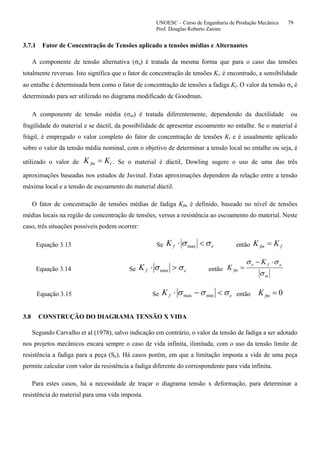 UNOESC – Curso de Engenharia de Produção Mecânica 79
Prof. Douglas Roberto Zaions
3.7.1 Fator de Concentração de Tensões aplicado a tensões médias e Alternantes
A componente de tensão alternativa (σa) é tratada da mesma forma que para o caso das tensões
totalmente reversas. Isto significa que o fator de concentração de tensões Kt. é encontrado, a sensibilidade
ao entalhe é determinada bem como o fator de concentração de tensões a fadiga Kf. O valor da tensão σa é
determinado para ser utilizado no diagrama modificado de Goodman.
A componente de tensão média (σm) é tratada diferentemente, dependendo da ductilidade ou
fragilidade do material e se dúctil, da possibilidade de apresentar escoamento no entalhe. Se o material é
frágil, é empregado o valor completo do fator de concentração de tensões Kt e é usualmente aplicado
sobre o valor da tensão média nominal, com o objetivo de determinar a tensão local no entalhe ou seja, é
utilizado o valor de tfm KK = . Se o material é dúctil, Dowling sugere o uso de uma das três
aproximações baseadas nos estudos de Juvinal. Estas aproximações dependem da relação entre a tensão
máxima local e a tensão de escoamento do material dúctil.
O fator de concentração de tensões médias de fadiga Kfm é definido, baseado no nível de tensões
médias locais na região de concentração de tensões, versus a resistência ao escoamento do material. Neste
caso, três situações possíveis podem ocorrer:
Equação 3.13 Se efK σσ <⋅ max então ffm KK =
Equação 3.14 Se efK σσ >⋅ max então
m
afe
fm
K
K
σ
σσ ⋅−
=
Equação 3.15 Se efK σσσ <−⋅ minmax então 0=fmK
3.8 CONSTRUÇÃO DO DIAGRAMA TENSÃO X VIDA
Segundo Carvalho et al (1978), salvo indicação em contrário, o valor da tensão de fadiga a ser adotado
nos projetos mecânicos encara sempre o caso de vida infinita, ilimitada, com o uso da tensão limite de
resistência a fadiga para a peça (Se). Há casos porém, em que a limitação imposta a vida de uma peça
permite calcular com valor da resistência a fadiga diferente do correspondente para vida infinita.
Para estes casos, há a necessidade de traçar o diagrama tensão x deformação, para determinar a
resistência do material para uma vida imposta.
 
